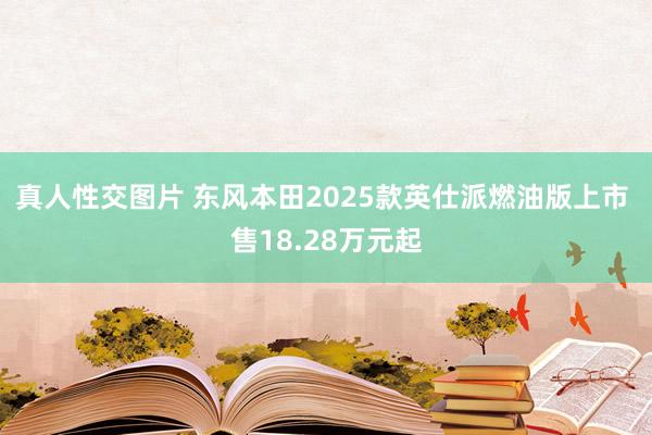 真人性交图片 东风本田2025款英仕派燃油版上市 售18.28万元起