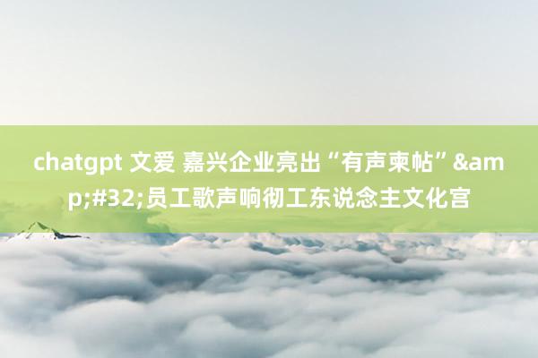 chatgpt 文爱 嘉兴企业亮出“有声柬帖”&#32;员工歌声响彻工东说念主文化宫