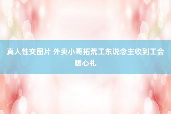 真人性交图片 外卖小哥拓荒工东说念主收到工会暖心礼
