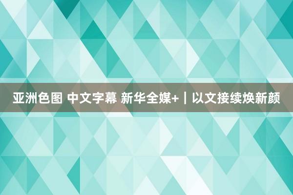 亚洲色图 中文字幕 新华全媒+｜以文接续焕新颜