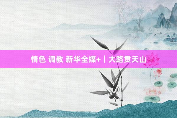 情色 调教 新华全媒+｜大路贯天山