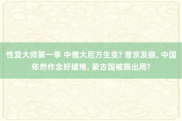 性爱大师第一季 中俄大后方生变? 普京发狠， 中国依然作念好缱绻， 蒙古国被踢出局?
