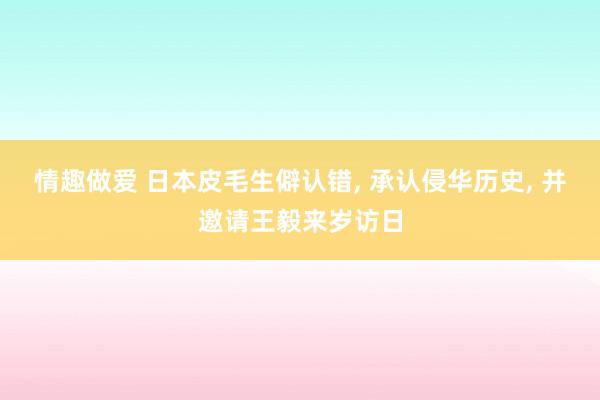 情趣做爱 日本皮毛生僻认错， 承认侵华历史， 并邀请王毅来岁访日