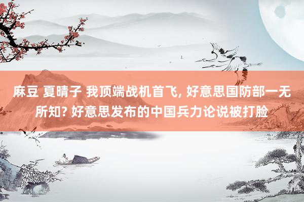 麻豆 夏晴子 我顶端战机首飞， 好意思国防部一无所知? 好意思发布的中国兵力论说被打脸
