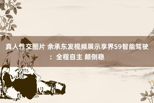 真人性交图片 余承东发视频展示享界S9智能驾驶：全程自主 颠倒稳