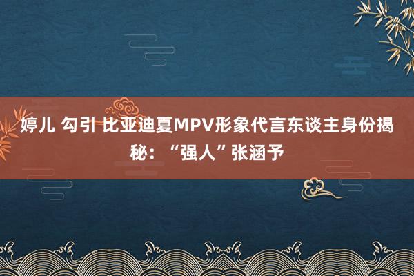 婷儿 勾引 比亚迪夏MPV形象代言东谈主身份揭秘：“强人”张涵予