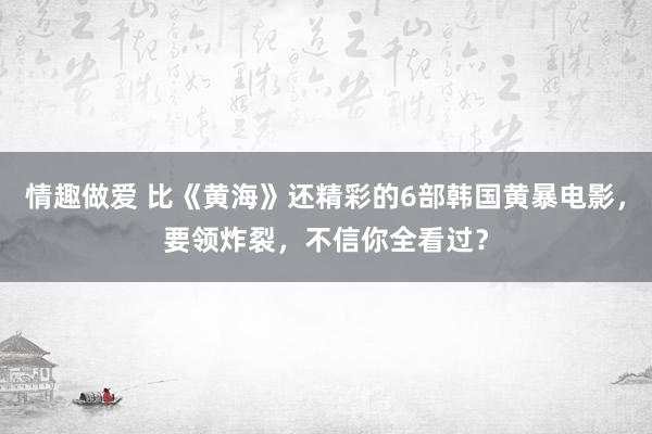 情趣做爱 比《黄海》还精彩的6部韩国黄暴电影，要领炸裂，不信你全看过？