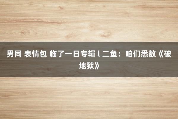 男同 表情包 临了一日专辑 l 二鱼：咱们悉数《破地狱》