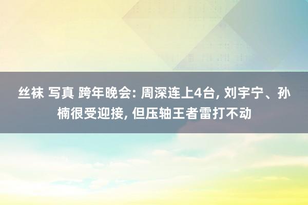 丝袜 写真 跨年晚会: 周深连上4台， 刘宇宁、孙楠很受迎接， 但压轴王者雷打不动