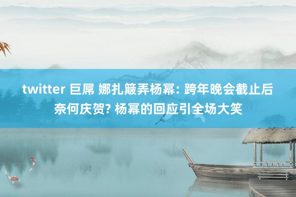 twitter 巨屌 娜扎簸弄杨幂: 跨年晚会截止后奈何庆贺? 杨幂的回应引全场大笑