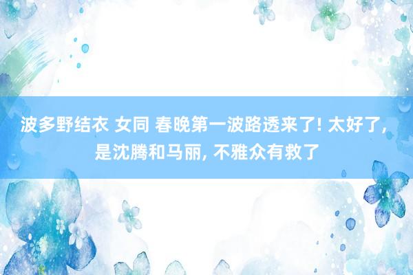 波多野结衣 女同 春晚第一波路透来了! 太好了， 是沈腾和马丽， 不雅众有救了