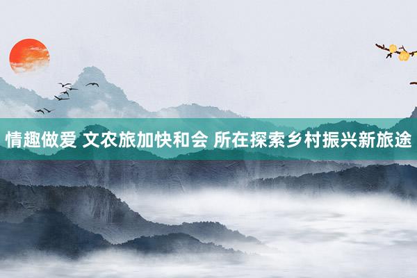 情趣做爱 文农旅加快和会 所在探索乡村振兴新旅途