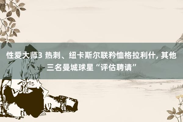 性爱大师3 热刺、纽卡斯尔联矜恤格拉利什， 其他三名曼城球星“评估聘请”