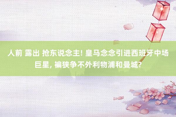 人前 露出 抢东说念主! 皇马念念引进西班牙中场巨星， 褊狭争不外利物浦和曼城?