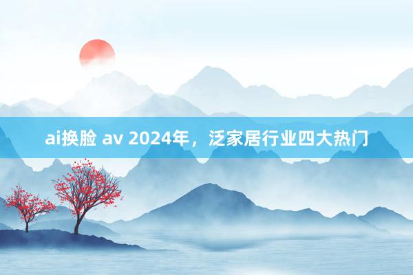 ai换脸 av 2024年，泛家居行业四大热门