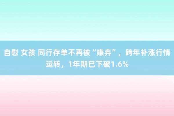 自慰 女孩 同行存单不再被“嫌弃”，跨年补涨行情运转，1年期已下破1.6%