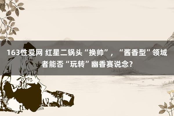 163性爱网 红星二锅头“换帅”，“酱香型”领域者能否“玩转”幽香赛说念？