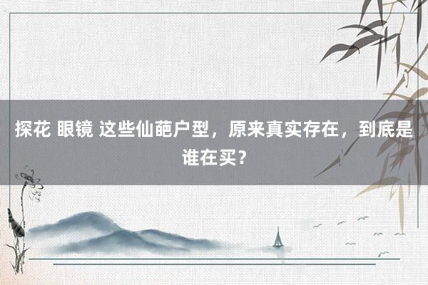 探花 眼镜 这些仙葩户型，原来真实存在，到底是谁在买？