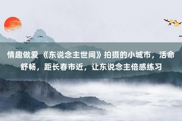 情趣做爱 《东说念主世间》拍摄的小城市，活命舒畅，距长春市近，让东说念主倍感练习
