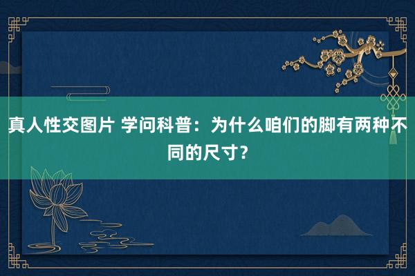 真人性交图片 学问科普：为什么咱们的脚有两种不同的尺寸？