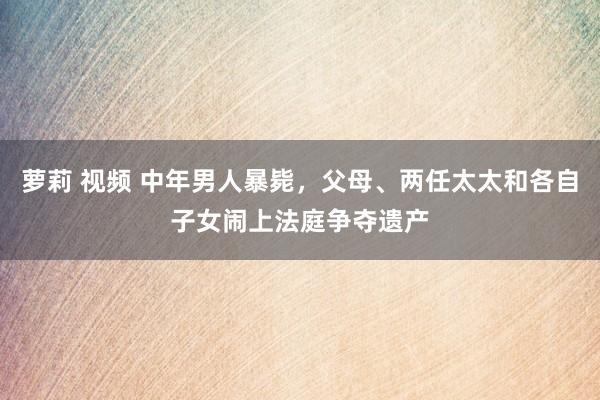 萝莉 视频 中年男人暴毙，父母、两任太太和各自子女闹上法庭争夺遗产