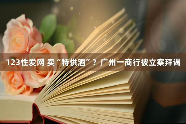 123性爱网 卖“特供酒”？广州一商行被立案拜谒