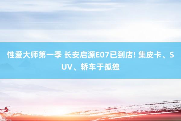 性爱大师第一季 长安启源E07已到店! 集皮卡、SUV、轿车于孤独