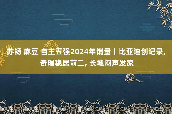 苏畅 麻豆 自主五强2024年销量丨比亚迪创记录， 奇瑞稳居前二， 长城闷声发家