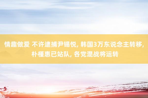 情趣做爱 不许逮捕尹锡悦， 韩国3万东说念主转移， 朴槿惠已站队， 各党混战将运转