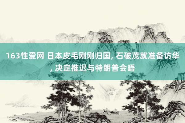 163性爱网 日本皮毛刚刚归国， 石破茂就准备访华， 决定推迟与特朗普会晤