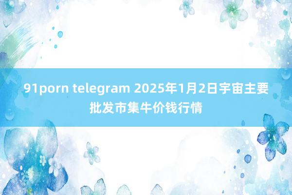 91porn telegram 2025年1月2日宇宙主要批发市集牛价钱行情