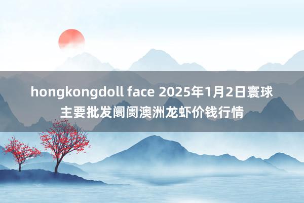 hongkongdoll face 2025年1月2日寰球主要批发阛阓澳洲龙虾价钱行情