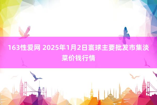 163性爱网 2025年1月2日寰球主要批发市集淡菜价钱行情