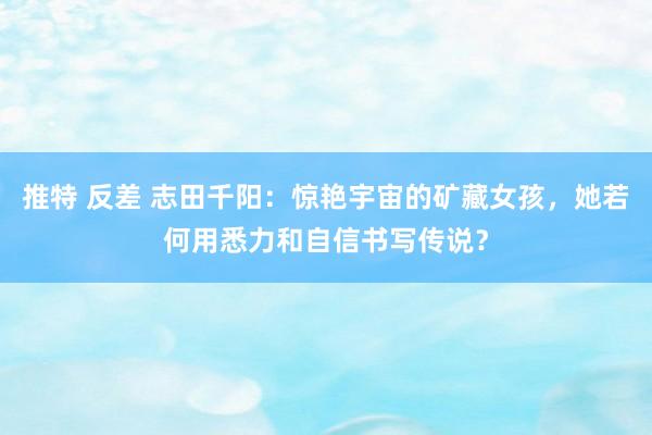 推特 反差 志田千阳：惊艳宇宙的矿藏女孩，她若何用悉力和自信书写传说？