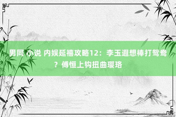 男同 小说 内娱延禧攻略12：李玉遐想棒打鸳鸯？傅恒上钩扭曲璎珞