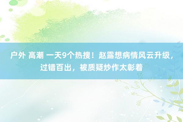 户外 高潮 一天9个热搜！赵露想病情风云升级，过错百出，被质疑炒作太彰着