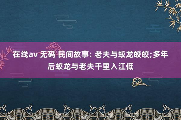 在线av 无码 民间故事: 老夫与蛟龙皎皎;多年后蛟龙与老夫千里入江低