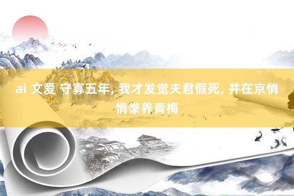 ai 文爱 守寡五年， 我才发觉夫君假死， 并在京悄悄豢养青梅