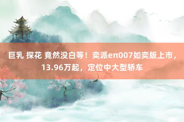 巨乳 探花 竟然没白等！奕派eπ007如奕版上市，13.96万起，定位中大型轿车