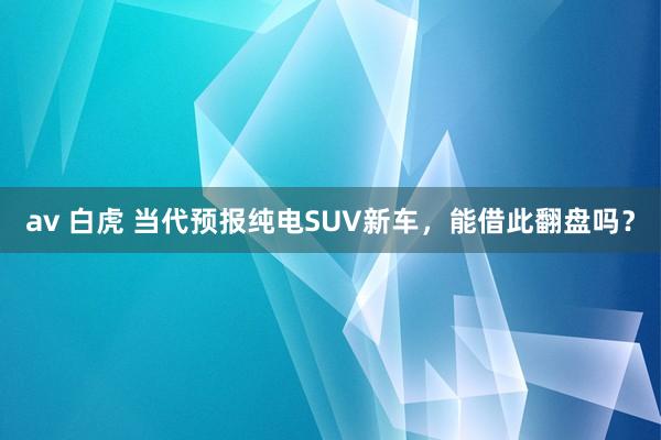 av 白虎 当代预报纯电SUV新车，能借此翻盘吗？