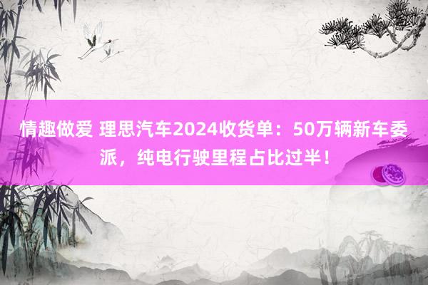 情趣做爱 理思汽车2024收货单：50万辆新车委派，纯电行驶里程占比过半！