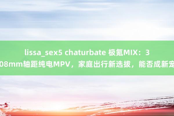 lissa_sex5 chaturbate 极氪MIX：3008mm轴距纯电MPV，家庭出行新选拔，能否成新宠？