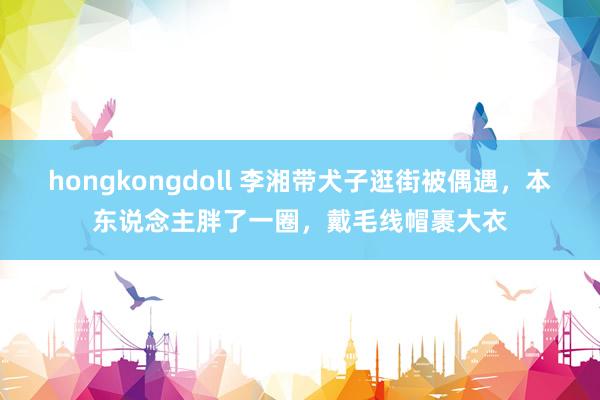 hongkongdoll 李湘带犬子逛街被偶遇，本东说念主胖了一圈，戴毛线帽裹大衣