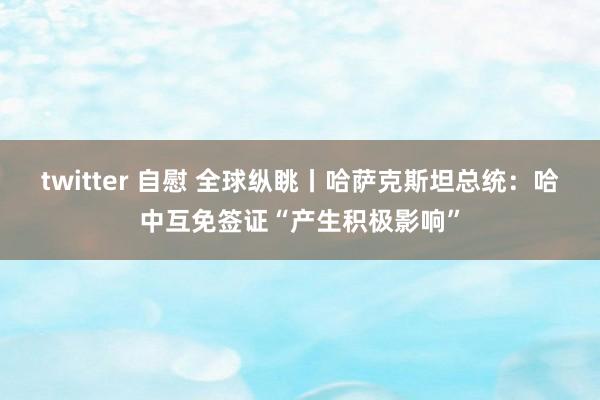 twitter 自慰 全球纵眺丨哈萨克斯坦总统：哈中互免签证“产生积极影响”