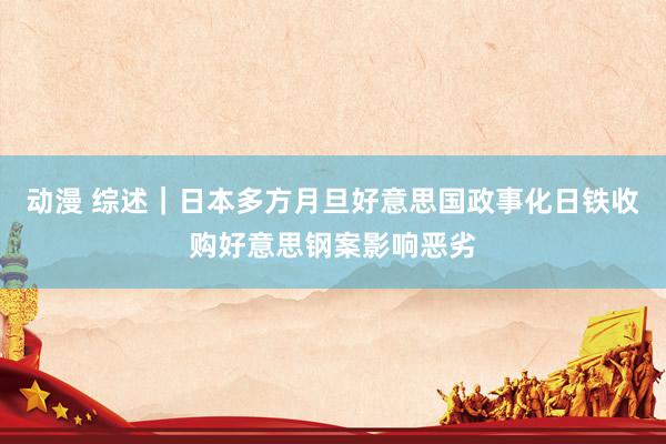 动漫 综述｜日本多方月旦好意思国政事化日铁收购好意思钢案影响恶劣