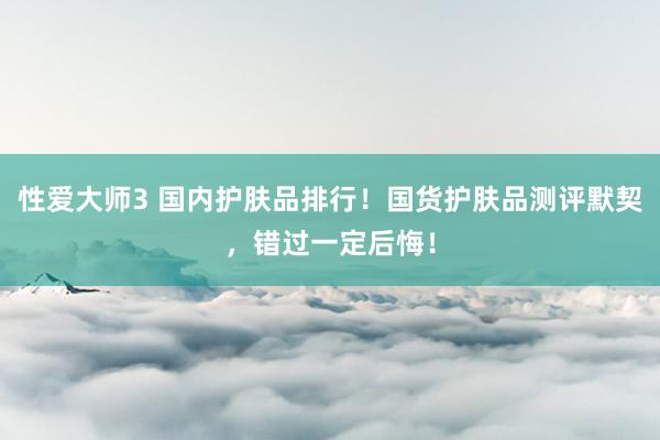 性爱大师3 国内护肤品排行！国货护肤品测评默契，错过一定后悔！