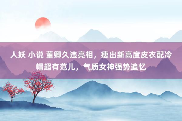 人妖 小说 董卿久违亮相，瘦出新高度皮衣配冷帽超有范儿，气质女神强势追忆