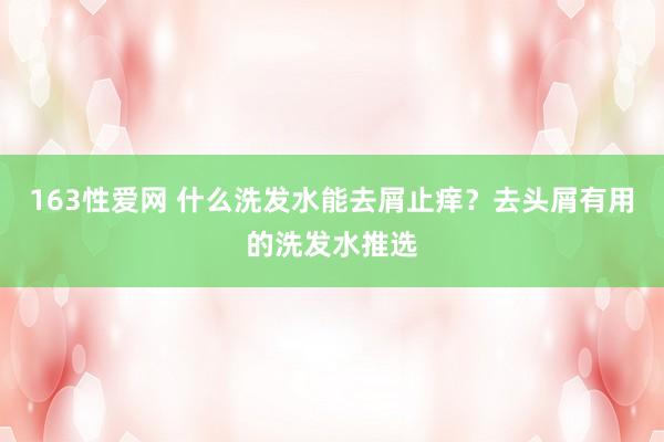 163性爱网 什么洗发水能去屑止痒？去头屑有用的洗发水推选