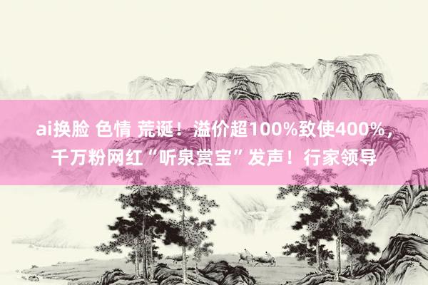 ai换脸 色情 荒诞！溢价超100%致使400%，千万粉网红“听泉赏宝”发声！行家领导
