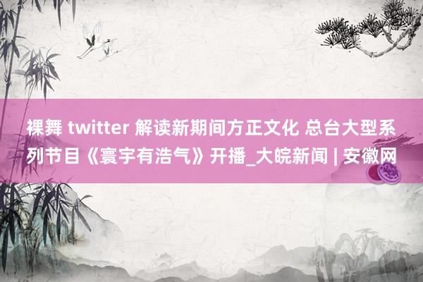 裸舞 twitter 解读新期间方正文化 总台大型系列节目《寰宇有浩气》开播_大皖新闻 | 安徽网
